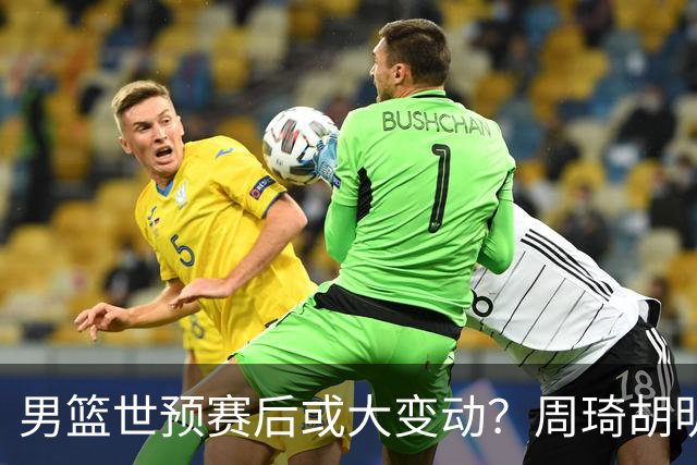 男篮世预赛后或大变动？周琦胡明轩回归：郭士强还会带高诗岩吗？