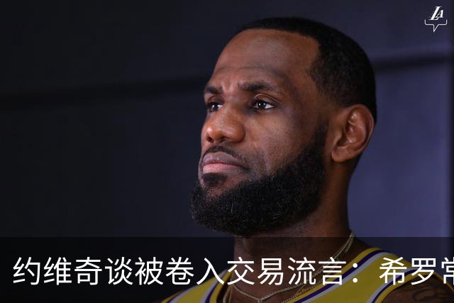 约维奇谈被卷入交易流言：希罗常年都是如此最后没留下 这很煎熬